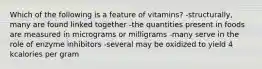 Which of the following is a feature of vitamins? -structurally, many are found linked together -the quantities present in foods are measured in micrograms or milligrams -many serve in the role of enzyme inhibitors -several may be oxidized to yield 4 kcalories per gram