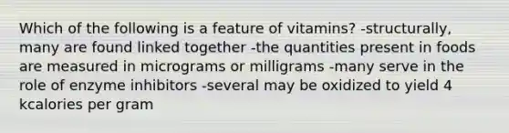 Which of the following is a feature of vitamins? -structurally, many are found linked together -the quantities present in foods are measured in micrograms or milligrams -many serve in the role of enzyme inhibitors -several may be oxidized to yield 4 kcalories per gram