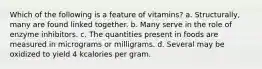 Which of the following is a feature of vitamins? a. Structurally, many are found linked together. b. Many serve in the role of enzyme inhibitors. c. The quantities present in foods are measured in micrograms or milligrams. d. Several may be oxidized to yield 4 kcalories per gram.