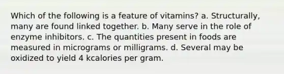 Which of the following is a feature of vitamins? a. Structurally, many are found linked together. b. Many serve in the role of enzyme inhibitors. c. The quantities present in foods are measured in micrograms or milligrams. d. Several may be oxidized to yield 4 kcalories per gram.