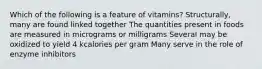 Which of the following is a feature of vitamins? Structurally, many are found linked together The quantities present in foods are measured in micrograms or milligrams Several may be oxidized to yield 4 kcalories per gram Many serve in the role of enzyme inhibitors