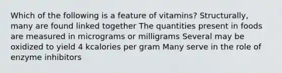 Which of the following is a feature of vitamins? Structurally, many are found linked together The quantities present in foods are measured in micrograms or milligrams Several may be oxidized to yield 4 kcalories per gram Many serve in the role of enzyme inhibitors