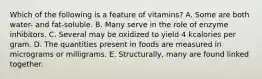 Which of the following is a feature of vitamins? A. Some are both water- and fat-soluble. B. Many serve in the role of enzyme inhibitors. C. Several may be oxidized to yield 4 kcalories per gram. D. The quantities present in foods are measured in micrograms or milligrams. E. Structurally, many are found linked together.