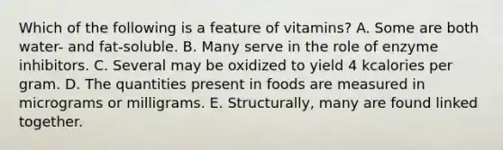 Which of the following is a feature of vitamins? A. Some are both water- and fat-soluble. B. Many serve in the role of enzyme inhibitors. C. Several may be oxidized to yield 4 kcalories per gram. D. The quantities present in foods are measured in micrograms or milligrams. E. Structurally, many are found linked together.