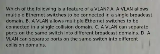 Which of the following is a feature of a VLAN? A. A VLAN allows multiple Ethernet switches to be connected in a single broadcast domain. B. A VLAN allows multiple Ethernet switches to be connected in a single collision domain. C. A VLAN can separate ports on the same switch into different broadcast domains. D. A VLAN can separate ports on the same switch into different collision domains.