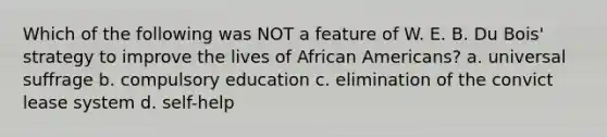 Which of the following was NOT a feature of W. E. B. Du Bois' strategy to improve the lives of African Americans? a. universal suffrage b. compulsory education c. elimination of the convict lease system d. self-help