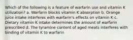 Which of the following is a feature of warfarin use and vitamin K utilization? a. Warfarin blocks vitamin K absorption b. Orange juice intake interferes with warfarin's effects on vitamin K c. Dietary vitamin K intake determines the amount of warfarin prescribed d. The tyramine content of aged meats interferes with binding of vitamin K to warfarin