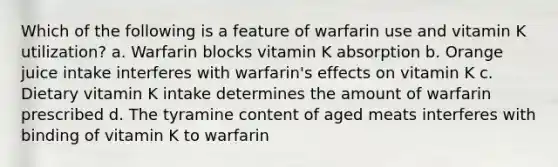 Which of the following is a feature of warfarin use and vitamin K utilization? a. Warfarin blocks vitamin K absorption b. Orange juice intake interferes with warfarin's effects on vitamin K c. Dietary vitamin K intake determines the amount of warfarin prescribed d. The tyramine content of aged meats interferes with binding of vitamin K to warfarin