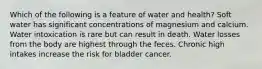 Which of the following is a feature of water and health? Soft water has significant concentrations of magnesium and calcium. Water intoxication is rare but can result in death. Water losses from the body are highest through the feces. Chronic high intakes increase the risk for bladder cancer.