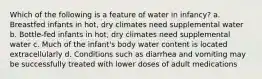 Which of the following is a feature of water in infancy? a. Breastfed infants in hot, dry climates need supplemental water b. Bottle-fed infants in hot, dry climates need supplemental water c. Much of the infant's body water content is located extracellularly d. Conditions such as diarrhea and vomiting may be successfully treated with lower doses of adult medications