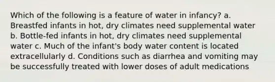 Which of the following is a feature of water in infancy? a. Breastfed infants in hot, dry climates need supplemental water b. Bottle-fed infants in hot, dry climates need supplemental water c. Much of the infant's body water content is located extracellularly d. Conditions such as diarrhea and vomiting may be successfully treated with lower doses of adult medications