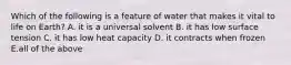 Which of the following is a feature of water that makes it vital to life on Earth? A. it is a universal solvent B. it has low surface tension C. it has low heat capacity D. it contracts when frozen E.all of the above