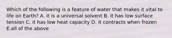 Which of the following is a feature of water that makes it vital to life on Earth? A. it is a universal solvent B. it has low surface tension C. it has low heat capacity D. it contracts when frozen E.all of the above