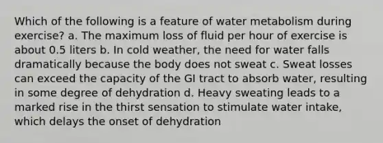 Which of the following is a feature of water metabolism during exercise? a. The maximum loss of fluid per hour of exercise is about 0.5 liters b. In cold weather, the need for water falls dramatically because the body does not sweat c. Sweat losses can exceed the capacity of the GI tract to absorb water, resulting in some degree of dehydration d. Heavy sweating leads to a marked rise in the thirst sensation to stimulate water intake, which delays the onset of dehydration