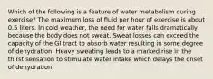 Which of the following is a feature of water metabolism during exercise? The maximum loss of fluid per hour of exercise is about 0.5 liters. In cold weather, the need for water falls dramatically because the body does not sweat. Sweat losses can exceed the capacity of the GI tract to absorb water resulting in some degree of dehydration. Heavy sweating leads to a marked rise in the thirst sensation to stimulate water intake which delays the onset of dehydration.