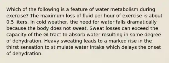 Which of the following is a feature of water metabolism during exercise? The maximum loss of fluid per hour of exercise is about 0.5 liters. In cold weather, the need for water falls dramatically because the body does not sweat. Sweat losses can exceed the capacity of the GI tract to absorb water resulting in some degree of dehydration. Heavy sweating leads to a marked rise in the thirst sensation to stimulate water intake which delays the onset of dehydration.