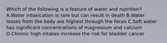 Which of the following is a feature of water and nutrition? A.Water intoxication is rare but can result in death B.Water losses from the body are highest through the feces C.Soft water has significant concentrations of magnesium and calcium D.Chronic high intakes increase the risk for bladder cancer