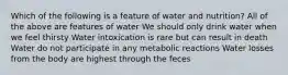 Which of the following is a feature of water and nutrition?​ ​All of the above are features of water We should only drink water when we feel thirsty Water intoxication is rare but can result in death ​Water do not participate in any metabolic reactions Water losses from the body are highest through the feces