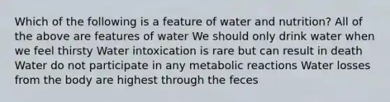 Which of the following is a feature of water and nutrition?​ ​All of the above are features of water We should only drink water when we feel thirsty Water intoxication is rare but can result in death ​Water do not participate in any metabolic reactions Water losses from the body are highest through the feces