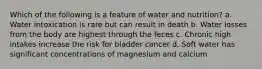 Which of the following is a feature of water and nutrition? a. Water intoxication is rare but can result in death b. Water losses from the body are highest through the feces c. Chronic high intakes increase the risk for bladder cancer d. Soft water has significant concentrations of magnesium and calcium