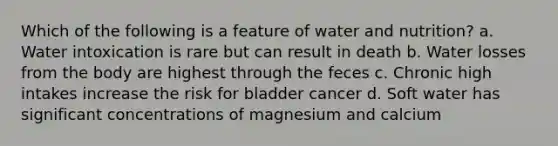 Which of the following is a feature of water and nutrition? a. Water intoxication is rare but can result in death b. Water losses from the body are highest through the feces c. Chronic high intakes increase the risk for bladder cancer d. Soft water has significant concentrations of magnesium and calcium