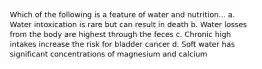 Which of the following is a feature of water and nutrition... a. Water intoxication is rare but can result in death b. Water losses from the body are highest through the feces c. Chronic high intakes increase the risk for bladder cancer d. Soft water has significant concentrations of magnesium and calcium