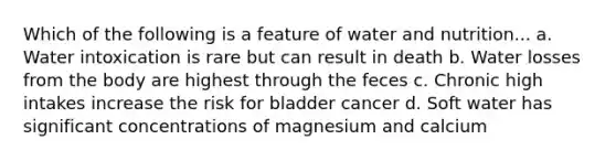 Which of the following is a feature of water and nutrition... a. Water intoxication is rare but can result in death b. Water losses from the body are highest through the feces c. Chronic high intakes increase the risk for bladder cancer d. Soft water has significant concentrations of magnesium and calcium