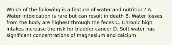 Which of the following is a feature of water and nutrition? A. Water intoxication is rare but can result in death B. Water losses from the body are highest through the feces C. Chronic high intakes increase the risk for bladder cancer D. Soft water has significant concentrations of magnesium and calcium