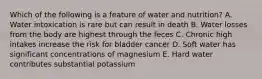 Which of the following is a feature of water and nutrition? A. Water intoxication is rare but can result in death B. Water losses from the body are highest through the feces C. Chronic high intakes increase the risk for bladder cancer D. Soft water has significant concentrations of magnesium E. Hard water contributes substantial potassium