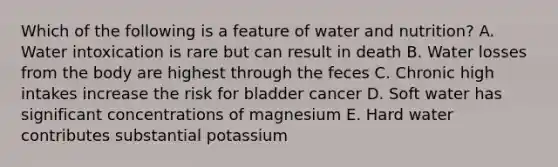 Which of the following is a feature of water and nutrition? A. Water intoxication is rare but can result in death B. Water losses from the body are highest through the feces C. Chronic high intakes increase the risk for bladder cancer D. Soft water has significant concentrations of magnesium E. Hard water contributes substantial potassium