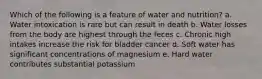 Which of the following is a feature of water and nutrition? a. Water intoxication is rare but can result in death b. Water losses from the body are highest through the feces c. Chronic high intakes increase the risk for bladder cancer d. Soft water has significant concentrations of magnesium e. Hard water contributes substantial potassium