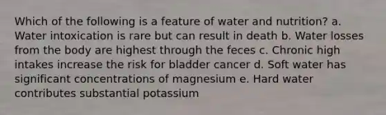 Which of the following is a feature of water and nutrition? a. Water intoxication is rare but can result in death b. Water losses from the body are highest through the feces c. Chronic high intakes increase the risk for bladder cancer d. Soft water has significant concentrations of magnesium e. Hard water contributes substantial potassium