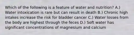 Which of the following is a feature of water and nutrition? A.) Water intoxication is rare but can result in death B.) Chronic high intakes increase the risk for bladder cancer C.) Water losses from the body are highest through the feces D.) Soft water has significant concentrations of magnesium and calcium