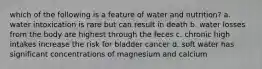 which of the following is a feature of water and nutrition? a. water intoxication is rare but can result in death b. water losses from the body are highest through the feces c. chronic high intakes increase the risk for bladder cancer d. soft water has significant concentrations of magnesium and calcium