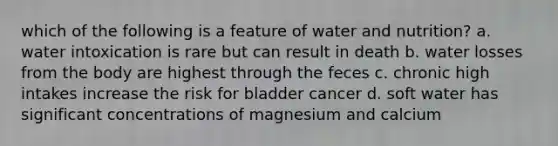 which of the following is a feature of water and nutrition? a. water intoxication is rare but can result in death b. water losses from the body are highest through the feces c. chronic high intakes increase the risk for bladder cancer d. soft water has significant concentrations of magnesium and calcium