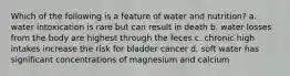 Which of the following is a feature of water and nutrition? a. water intoxication is rare but can result in death b. water losses from the body are highest through the feces c. chronic high intakes increase the risk for bladder cancer d. soft water has significant concentrations of magnesium and calcium