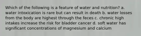 Which of the following is a feature of water and nutrition? a. water intoxication is rare but can result in death b. water losses from the body are highest through the feces c. chronic high intakes increase the risk for bladder cancer d. soft water has significant concentrations of magnesium and calcium