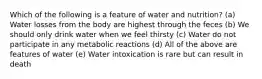 Which of the following is a feature of water and nutrition?​ (a) Water losses from the body are highest through the feces (b) We should only drink water when we feel thirsty (c) ​Water do not participate in any metabolic reactions (d) All of the above are features of water (e) Water intoxication is rare but can result in death