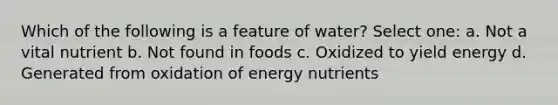 Which of the following is a feature of water? Select one: a. Not a vital nutrient b. Not found in foods c. Oxidized to yield energy d. Generated from oxidation of energy nutrients