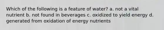 Which of the following is a feature of water? a. not a vital nutrient b. not found in beverages c. oxidized to yield energy d. generated from oxidation of energy nutrients