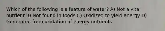 Which of the following is a feature of water? A) Not a vital nutrient B) Not found in foods C) Oxidized to yield energy D) Generated from oxidation of energy nutrients