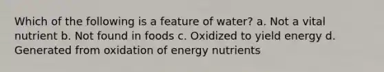 Which of the following is a feature of water? a. Not a vital nutrient b. Not found in foods c. Oxidized to yield energy d. Generated from oxidation of energy nutrients