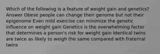 Which of the following is a feature of weight gain and genetics? Answer Obese people can change their genome but not their epigenome Even mild exercise can minimize the genetic influence on weight gain Genetics is the overwhelming factor that determines a person's risk for weight gain Identical twins are twice as likely to weigh the same compared with fraternal twins