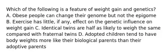 Which of the following is a feature of weight gain and genetics? A. Obese people can change their genome but not the epigome B. Exercise has little, if any, effect on the genetic influence on weight gain C. Identical twins are half as likely to weigh the same compared with fraternal twins D. Adopted children tend to have body weights more like their biological parents than their adoptive parents