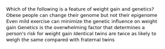 Which of the following is a feature of weight gain and genetics? Obese people can change their genome but not their epigenome Even mild exercise can minimize the genetic influence on weight gain Genetics is the overwhelming factor that determines a person's risk for weight gain Identical twins are twice as likely to weigh the same compared with fraternal twins