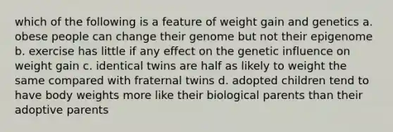 which of the following is a feature of weight gain and genetics a. obese people can change their genome but not their epigenome b. exercise has little if any effect on the genetic influence on weight gain c. identical twins are half as likely to weight the same compared with fraternal twins d. adopted children tend to have body weights more like their biological parents than their adoptive parents