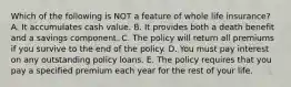 Which of the following is NOT a feature of whole life insurance? A. It accumulates cash value. B. It provides both a death benefit and a savings component. C. The policy will return all premiums if you survive to the end of the policy. D. You must pay interest on any outstanding policy loans. E. The policy requires that you pay a specified premium each year for the rest of your life.