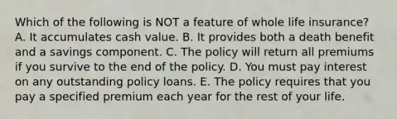 Which of the following is NOT a feature of whole life insurance? A. It accumulates cash value. B. It provides both a death benefit and a savings component. C. The policy will return all premiums if you survive to the end of the policy. D. You must pay interest on any outstanding policy loans. E. The policy requires that you pay a specified premium each year for the rest of your life.