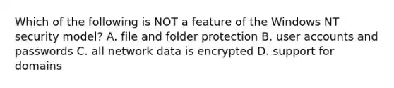 Which of the following is NOT a feature of the Windows NT security model? A. file and folder protection B. user accounts and passwords C. all network data is encrypted D. support for domains