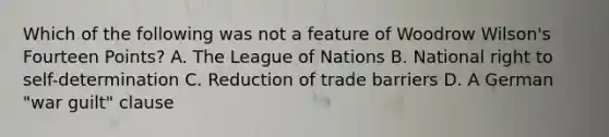 Which of the following was not a feature of Woodrow Wilson's Fourteen Points? A. The League of Nations B. National right to self-determination C. Reduction of trade barriers D. A German "war guilt" clause